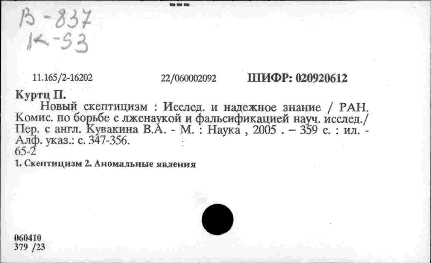 ﻿11.165/2-16202	22/060002092 ШИФР: 020920612
Куртц П.
Новый скептицизм : Исслед. и надежное знание / РАН. Комис, по борьбе с лженаукой и фальсификацией науч, исслед./ Пер. с англ. Кувакина В.А. - М. : Наука , 2005 . - 359 с. : ил. -Алф. указ.: с. 347-356.
65-2
1. Скептицизм 2. Аномальные явления
060410
379 /23